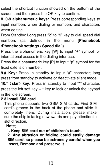  10 select the shortcut function showed on the bottom of the screen, and then press the OK key to confirm. 8. 0-9 alphanumeric keys: Press corresponding keys to input  numbers  when  dialing  or  numbers  and  characters when editing. From Standby: Long press &ldquo;2&rdquo; to &ldquo;9&rdquo; key to dial speed dial numbers  (as  defined  in  the  menu  [Phonebook /Phonebook settings / Speed dial]). Press  the  alphanumeric  key  [W]  to  input  &ldquo;+&rdquo;  symbol  for international access in the dialing interface.   Press the alphanumeric key [P] to input &ldquo;p&rdquo; symbol for the fixed extension number. 9.#  Key:  Press  in  standby  to  input  &ldquo;#&rdquo;  character;  long press from standby to activate or deactivate silent mode. 10.*（star）key: Press in standby to input &ldquo;*&rdquo; character, press the left soft key + * key to lock or unlock the keypad in the idle screen. 2.3 Install SIM card   This phone supports two GSM  SIM cards. Find  SIM card&rsquo;s  groove  in  the  back  of  the  phone  and  slide  it completely  there.  During  installation,  please  make sure the chip is facing downwards and pay attention to slot direction. Note：   1. Keep SIM card out of children&rsquo;s touch. 2.  Any  abrasion  or  folding  could  easily  damage SIM card, so please be extremely careful when you insert, Remove and preserve it. 