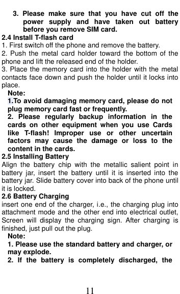  11 3.  Please  make  sure  that  you  have  cut  off  the power  supply  and  have  taken  out  battery before you remove SIM card. 2.4 Install T-flash card 1. First switch off the phone and remove the battery. 2. Push the  metal card  holder  toward  the  bottom  of the phone and lift the released end of the holder. 3. Place the memory card into the holder with the metal contacts face down and push the holder until it locks into place. Note: 1.To avoid damaging memory card, please do not plug memory card fast or frequently. 2.  Please  regularly  backup  information  in  the cards  on  other  equipment  when  you  use  Cards like  T-flash!  Improper  use  or  other  uncertain factors  may  cause  the  damage  or  loss  to  the content in the cards. 2.5 Installing Battery Align  the  battery  chip  with  the  metallic  salient  point  in battery  jar,  insert  the  battery  until  it  is  inserted  into  the battery jar. Slide battery cover into back of the phone until it is locked. 2.6 Battery Charging insert one end of the charger, i.e., the charging plug into attachment mode and the other end into electrical outlet, Screen  will  display  the  charging  sign.  After  charging  is finished, just pull out the plug. Note: 1. Please use the standard battery and charger, or may explode. 2.  If  the  battery  is  completely  discharged,  the 