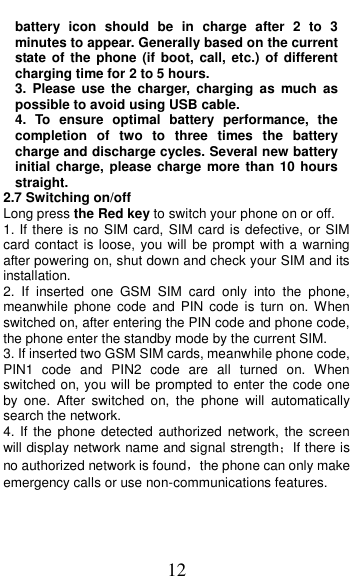  12 battery  icon  should  be  in  charge  after  2  to  3 minutes to appear. Generally based on the current state of  the  phone (if  boot, call,  etc.)  of  different charging time for 2 to 5 hours. 3.  Please  use the  charger,  charging  as  much  as possible to avoid using USB cable. 4.  To  ensure  optimal  battery  performance,  the completion  of  two  to  three  times  the  battery charge and discharge cycles. Several new battery initial charge, please  charge  more than 10  hours straight. 2.7 Switching on/off Long press the Red key to switch your phone on or off. 1. If there is no SIM card, SIM card is defective, or SIM card contact is loose, you will be prompt with a warning after powering on, shut down and check your SIM and its installation.   2.  If  inserted  one  GSM  SIM  card  only  into  the  phone, meanwhile  phone  code  and  PIN  code  is  turn  on. When switched on, after entering the PIN code and phone code, the phone enter the standby mode by the current SIM. 3. If inserted two GSM SIM cards, meanwhile phone code, PIN1  code  and  PIN2  code  are  all  turned  on.  When switched on, you will be prompted to enter the code one by  one.  After  switched  on,  the  phone  will  automatically search the network. 4. If  the phone  detected  authorized  network, the  screen will display network name and signal strength；If there is no authorized network is found，the phone can only make emergency calls or use non-communications features. 