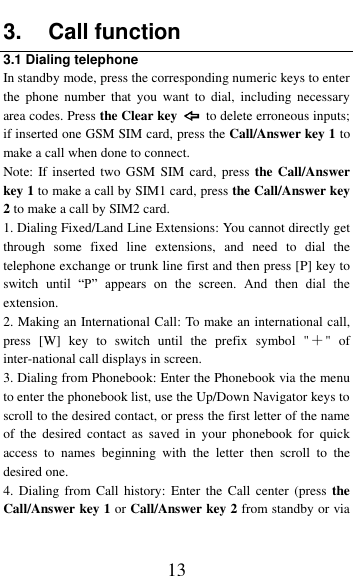  13 3.  Call function 3.1 Dialing telephone In standby mode, press the corresponding numeric keys to enter the  phone  number  that  you  want to  dial,  including  necessary area codes. Press the Clear key    to delete erroneous inputs; if inserted one GSM SIM card, press the Call/Answer key 1 to make a call when done to connect. Note: If inserted  two  GSM  SIM card, press  the Call/Answer key 1 to make a call by SIM1 card, press the Call/Answer key 2 to make a call by SIM2 card. 1. Dialing Fixed/Land Line Extensions: You cannot directly get through  some  fixed  line  extensions,  and  need  to  dial  the telephone exchange or trunk line first and then press [P] key to switch  until  &ldquo;P&rdquo;  appears  on  the  screen.  And  then  dial  the extension.   2. Making an International Call: To make an international call, press  [W]  key  to  switch  until  the  prefix  symbol  "＋"  of inter-national call displays in screen. 3. Dialing from Phonebook: Enter the Phonebook via the menu to enter the phonebook list, use the Up/Down Navigator keys to scroll to the desired contact, or press the first letter of the name of  the  desired  contact  as saved  in  your  phonebook  for  quick access  to  names  beginning  with  the  letter  then  scroll  to  the desired one. 4.  Dialing from  Call  history:  Enter  the  Call  center  (press  the Call/Answer key 1 or Call/Answer key 2 from standby or via 