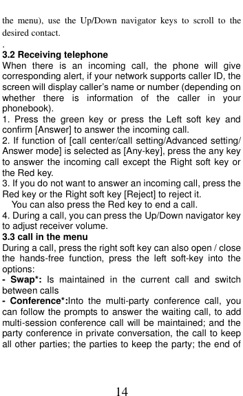  14 the  menu),  use  the  Up/Down  navigator  keys  to  scroll  to  the desired contact. . 3.2 Receiving telephone When  there  is  an  incoming  call,  the  phone  will  give corresponding alert, if your network supports caller ID, the screen will display caller&rsquo;s name or number (depending on whether  there  is  information  of  the  caller  in  your phonebook). 1.  Press  the  green  key  or  press  the  Left  soft  key  and confirm [Answer] to answer the incoming call. 2. If function of [call center/call setting/Advanced setting/ Answer mode] is selected as [Any-key], press the any key to answer the incoming call except the Right soft key or the Red key. 3. If you do not want to answer an incoming call, press the Red key or the Right soft key [Reject] to reject it. You can also press the Red key to end a call.   4. During a call, you can press the Up/Down navigator key to adjust receiver volume. 3.3 call in the menu During a call, press the right soft key can also open / close the  hands-free  function,  press  the  left  soft-key  into  the options: -  Swap*:  Is  maintained  in  the  current  call  and  switch between calls -  Conference*:Into  the  multi-party  conference  call,  you can follow the prompts to answer the waiting call, to add multi-session conference call will be maintained; and the party conference in private conversation, the call to keep all other parties; the parties to keep the party; the end of 