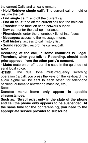 15 the current Calls and all calls remain. - Hold/Retrieve single call*: The current call on hold or resume the call - End single call*: end off the current call.   - End all calls*:end off the current call and the hold call   - Transfer*: the function need network support. - New call: enter the dial-up interfaces. - Phonebook: enter the phonebook list of interfaces. - Messages: access to the message menu. - Call history: access to call history list. - Sound recorder: record the current call. Note: Recording  of  the  call,  in  some  countries  is  illegal. Therefore, when  you talk to  Recording,  should  seek prior approval from the other party's consent. - Mute: mute on or off, open the case in the quiet do not send local voice. -DTMF:  The  dual  tone  multi-frequency  switching operation ( a call, you press the keys on the keyboard, the audio  signal  will  be  sent  to  each  other,  for  telephone banking, automatic answering machine, etc.) Note:   Denotes  menu  items  only  appear  in  specific circumstances.   Such as: [Swap] exist only in the state of the phone and call the phone only appears to be suspended. At the same time for the conferencing, you need to the appropriate service provider to subscribe.  