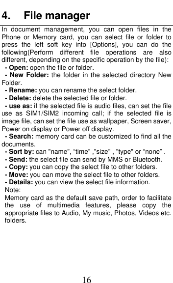  16 4.  File manager In  document  management,  you  can  open  files  in  the  Phone  or  Memory  card,  you  can  select  file  or  folder  to press  the  left  soft  key  into  [Options],  you  can  do  the following(Perform  different  file  operations  are  also different, depending on the specific operation by the file):     - Open: open the file or folder. - New Folder: the folder in the selected  directory New Folder. - Rename: you can rename the select folder. - Delete: delete the selected file or folder.   - use as: if the selected file is audio files, can set the file use  as  SIM1/SIM2  incoming  call;  if  the  selected  file  is image file, can set the file use as wallpaper, Screen saver, Power on display or Power off display.     - Search: memory card can be customized to find all the documents.   - Sort by: can "name", &ldquo;time&rdquo; ,"size" , "type" or &ldquo;none&rdquo; . - Send: the select file can send by MMS or Bluetooth. - Copy: you can copy the select file to other folders. - Move: you can move the select file to other folders. - Details: you can view the select file information. Note:   Memory card as the default save path, order to facilitate the  use  of  multimedia  features,  please  copy  the appropriate files to Audio, My music, Photos, Videos etc. folders. 