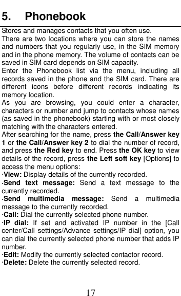  17 5.  Phonebook Stores and manages contacts that you often use. There are two locations where you can store the names and numbers that you regularly use, in the SIM memory and in the phone memory. The volume of contacts can be saved in SIM card depends on SIM capacity.   Enter  the  Phonebook  list  via  the  menu,  including  all records saved in the phone and the SIM card. There are different  icons  before  different  records  indicating  its memory location. As  you  are  browsing,  you  could  enter  a  character, characters or number and jump to contacts whose names (as saved in the phonebook) starting with or most closely matching with the characters entered. After searching for the name, press the Call/Answer key 1 or the Call/Answer key 2 to dial the number of record, and press the Red key to end. Press the OK key to view details of the record, press the Left soft key [Options] to access the menu options:   &middot;View: Display details of the currently recorded. &middot;Send  text  message:  Send  a  text  message  to  the currently recorded. &middot;Send  multimedia  message:  Send  a  multimedia message to the currently recorded. &middot;Call: Dial the currently selected phone number. &middot;IP  dial:  If  set  and  activated  IP  number  in  the  [Call center/Call  settings/Advance settings/IP dial]  option, you can dial the currently selected phone number that adds IP number. &middot;Edit: Modify the currently selected contactor record. &middot;Delete: Delete the currently selected record. 