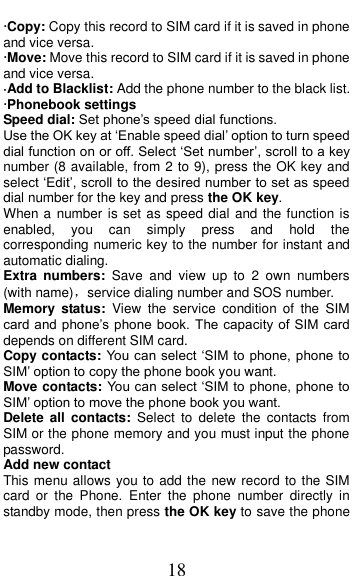  18 &middot;Copy: Copy this record to SIM card if it is saved in phone and vice versa. &middot;Move: Move this record to SIM card if it is saved in phone and vice versa. &middot;Add to Blacklist: Add the phone number to the black list.   &middot;Phonebook settings Speed dial: Set phone&rsquo;s speed dial functions. Use the OK key at &lsquo;Enable speed dial&rsquo; option to turn speed dial function on or off. Select &lsquo;Set number&rsquo;, scroll to a key number (8 available, from 2 to 9), press the OK key and select &lsquo;Edit&rsquo;, scroll to the desired number to set as speed dial number for the key and press the OK key.   When a number is set as speed dial and the function is enabled,  you  can  simply  press  and  hold  the corresponding numeric key to the number for instant and automatic dialing. Extra  numbers:  Save  and  view  up  to  2  own  numbers (with name)，service dialing number and SOS number. Memory  status:  View  the  service  condition  of  the  SIM card and phone&rsquo;s phone book.  The capacity of  SIM card depends on different SIM card. Copy contacts: You can select &lsquo;SIM to phone, phone to SIM&rsquo; option to copy the phone book you want. Move contacts: You can select &lsquo;SIM to phone, phone to SIM&rsquo; option to move the phone book you want.   Delete  all  contacts:  Select  to  delete  the  contacts  from SIM or the phone memory and you must input the phone password. Add new contact This menu allows you to add the new record to the SIM card  or  the  Phone.  Enter  the  phone  number  directly  in standby mode, then press the OK key to save the phone 