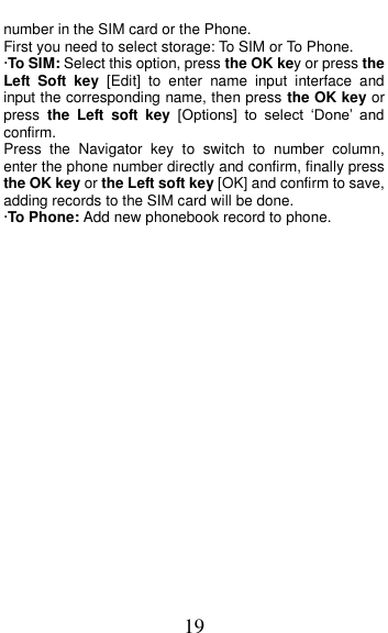  19 number in the SIM card or the Phone.   First you need to select storage: To SIM or To Phone. &middot;To SIM: Select this option, press the OK key or press the Left  Soft  key  [Edit]  to  enter  name  input  interface  and input the corresponding name, then press the OK key or press  the  Left  soft  key [Options]  to  select  &lsquo;Done&rsquo;  and confirm. Press  the  Navigator  key  to  switch  to  number  column, enter the phone number directly and confirm, finally press the OK key or the Left soft key [OK] and confirm to save, adding records to the SIM card will be done. &middot;To Phone: Add new phonebook record to phone.   