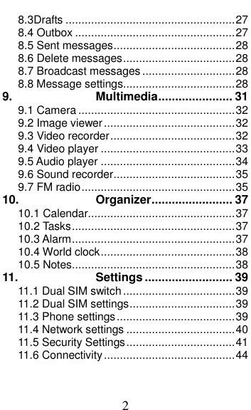  2 8.3Drafts ..................................................... 27 8.4 Outbox .................................................. 27 8.5 Sent messages ...................................... 28 8.6 Delete messages ................................... 28 8.7 Broadcast messages ............................. 28 8.8 Message settings................................... 28 9. Multimedia ...................... 31 9.1 Camera ................................................. 32 9.2 Image viewer ......................................... 32 9.3 Video recorder ....................................... 32 9.4 Video player .......................................... 33 9.5 Audio player .......................................... 34 9.6 Sound recorder ...................................... 35 9.7 FM radio ................................................ 35 10. Organizer ........................ 37 10.1 Calendar.............................................. 37 10.2 Tasks ................................................... 37 10.3 Alarm ................................................... 37 10.4 World clock .......................................... 38 10.5 Notes ................................................... 38 11. Settings .......................... 39 11.1 Dual SIM switch ................................... 39 11.2 Dual SIM settings ................................. 39 11.3 Phone settings ..................................... 39 11.4 Network settings .................................. 40 11.5 Security Settings .................................. 41 11.6 Connectivity ......................................... 44 