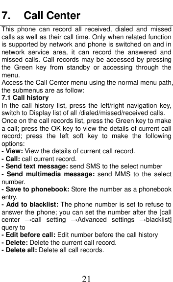  21 7.  Call Center This  phone  can  record  all  received,  dialed  and  missed calls as well as their call time. Only when related function is supported by network and phone is switched on and in network  service  area,  it  can  record  the  answered  and missed calls. Call records may be accessed by pressing the  Green  key  from  standby  or  accessing  through  the menu.   Access the Call Center menu using the normal menu path, the submenus are as follow: 7.1 Call history In the call history  list,  press the left/right navigation  key, switch to Display list of all /dialed/missed/received calls. Once on the call records list, press the Green key to make a call; press the OK key to view the details of current call record;  press  the  left  soft  key  to  make  the  following options: - View: View the details of current call record. - Call: call current record. - Send text message: send SMS to the select number -  Send  multimedia  message: send  MMS  to  the  select number. - Save to phonebook: Store the number as a phonebook entry. - Add to blacklist: The phone number is set to refuse to answer the phone; you can set the number after the [call center  &rarr;call  setting  &rarr;Advanced  settings  &rarr;blacklist] query to - Edit before call: Edit number before the call history   - Delete: Delete the current call record. - Delete all: Delete all call records. 