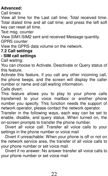  22 Advanced: Call timers View  all  time  for  the Last  call  time;  Total  received  time; Total dialed time and all call time; and press the left soft key can reset all time. Text msg. counter View SIM1/SIM2 sent and received Message quantity. GPRS counter View the GPRS data volume on the network.   7.2 Call settings - SIM call settings Call waiting: You can choose to Activate, Deactivate or Query status of this feature.   Activate  this feature,  if  you call  any  other  incoming call, the  phone  beeps,  and  the  screen  will  display  the  caller number or name and call waiting information. Calls divert: This  feature  allows  you  to  play  to  your  phone  calls transferred  to  your  voice  mailbox  or  another  phone number  you  specify.  This  function  needs  the  support  of network operator, please contact the network operator.   Transfer  in  the  following  ways,  each  way  can  be  set  to enable,  disable,  and  query  status.  When  turned  on,  the on-screen prompts to transfer the phone number.   Divert  all  voice  call:  Transfer  all  voice  calls  to  your settings in the phone number or voice mail   Divert if unreachable: When your phone is off or not on the network service area, the transfer of all voice calls to your phone number or set voice mail   Divert if no answer: No answer transfer all voice calls to your phone number or set voice mail 