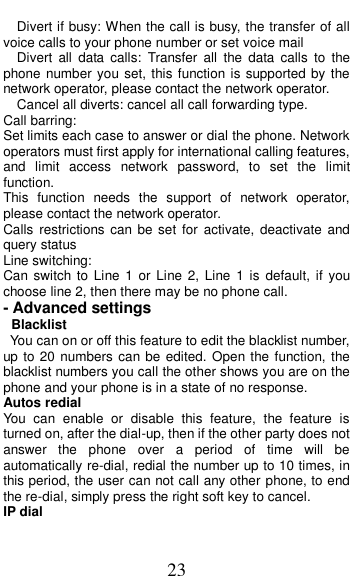  23   Divert if busy: When the call is busy, the transfer of all voice calls to your phone number or set voice mail   Divert  all  data  calls:  Transfer  all  the  data  calls  to  the phone number you set, this function is supported by the network operator, please contact the network operator.   Cancel all diverts: cancel all call forwarding type. Call barring: Set limits each case to answer or dial the phone. Network operators must first apply for international calling features, and  limit  access  network  password,  to  set  the  limit function.   This  function  needs  the  support  of  network  operator, please contact the network operator.   Calls  restrictions can  be  set  for  activate,  deactivate  and query status Line switching: Can switch to  Line  1 or  Line 2,  Line  1 is  default,  if  you choose line 2, then there may be no phone call. - Advanced settings  Blacklist   You can on or off this feature to edit the blacklist number, up to 20 numbers can be edited. Open the function, the blacklist numbers you call the other shows you are on the phone and your phone is in a state of no response. Autos redial You  can  enable  or  disable  this  feature,  the  feature  is turned on, after the dial-up, then if the other party does not answer  the  phone  over  a  period  of  time  will  be automatically re-dial, redial the number up to 10 times, in this period, the user can not call any other phone, to end the re-dial, simply press the right soft key to cancel. IP dial 