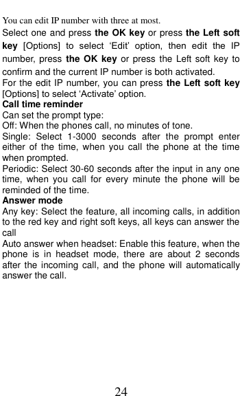  24 You can edit IP number with three at most. Select one and press the OK key or press the Left soft key [Options]  to  select  &lsquo;Edit&rsquo;  option,  then  edit  the  IP number, press the  OK key or press  the Left soft key to confirm and the current IP number is both activated.   For the edit IP number, you can press the Left soft key [Options] to select &lsquo;Activate&rsquo; option. Call time reminder Can set the prompt type:   Off: When the phones call, no minutes of tone.   Single:  Select  1-3000  seconds  after  the  prompt  enter either  of  the  time,  when  you  call  the  phone  at  the  time when prompted.   Periodic: Select 30-60 seconds after the input in any one time,  when  you  call  for  every  minute  the  phone  will  be reminded of the time. Answer mode Any key: Select the feature, all incoming calls, in addition to the red key and right soft keys, all keys can answer the call Auto answer when headset: Enable this feature, when the phone  is  in  headset  mode,  there  are  about  2  seconds after the incoming  call,  and  the  phone will automatically answer the call. 