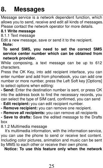  25 8.  Messages Message service is a network dependent function, which allows you to send, receive and edit all kinds of messages. Please contact the network operator for more details. 8.1 Write message 8.1.1 Text message Edit a new message, save or send it to the recipient. Note:   To  send  SMS,  you  need  to  set  the  correct  SMS service center  number which can be obtained from network provider. While  composing,  a  text  message  can  be  up  to  612 characters. Press the OK  Key, into  add  recipient  interface,  you  can enter number and add from phonebook, you can add one number or more number, press the Left Soft key [Options] to select options when editing: - Send: Enter the destination number is sent, or press OK into the address book to find the necessary records, you can select the type of SIM card, confirmed, you can send - Edit recipient: you can edit recipient number. - Remove recipient: you can remove one recipient. - Remove all recipients: you can remove all recipients - Save to drafts: Save the edited message to the Drafts box 8.1.2 Multimedia message  It&rsquo;s multimedia information, with the information service, you can use  the  phone  to send or  receive  text content. Including color pictures, animation and music can be sent by MMS to each other or receive their own phone. Notice:  To use this  feature  only  when  the  network 