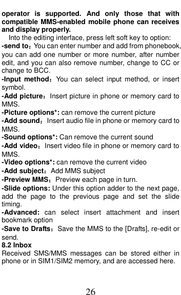  26 operator  is  supported.  And  only  those  that  with compatible MMS-enabled mobile phone can receives and display properly. Into the editing interface, press left soft key to option: -send to：You can enter number and add from phonebook, you can add one number or more number, after number edit, and you can also remove number, change to CC or change to BCC. -Input  method：You  can  select  input  method,  or  insert symbol. -Add picture：Insert picture in phone or memory card to MMS. -Picture options*: can remove the current picture -Add sound：Insert audio file in phone or memory card to MMS. -Sound options*: Can remove the current sound -Add video：Insert video file in phone or memory card to MMS. -Video options*: can remove the current video -Add subject：Add MMS subject   -Preview MMS：Preview each page in turn. -Slide options: Under this option adder to the next page, add  the  page  to  the  previous  page  and  set  the  slide timing. -Advanced:  can  select  insert  attachment  and  insert bookmark option -Save to Drafts：Save the MMS to the [Drafts], re-edit or send. 8.2 Inbox Received  SMS/MMS  messages  can  be  stored  either  in phone or in SIM1/SIM2 memory, and are accessed here. 