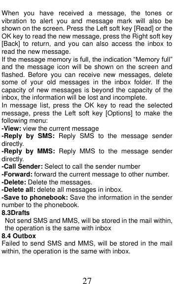  27 When  you  have  received  a  message,  the  tones  or vibration  to  alert  you  and  message  mark  will  also  be shown on the screen. Press the Left soft key [Read] or the OK key to read the new message, press the Right soft key [Back]  to  return,  and  you  can  also  access  the  inbox  to read the new message. If the message memory is full, the indication &ldquo;Memory full&rdquo; and the message  icon will be shown on  the screen and flashed.  Before  you  can  receive  new  messages,  delete some  of  your  old  messages  in  the  inbox  folder.  If  the capacity of new messages is beyond the capacity of the inbox, the information will be lost and incomplete. In message  list,  press  the OK  key  to  read  the  selected message,  press  the  Left  soft key  [Options]  to  make  the following menu:   -View: view the current message -Reply  by  SMS:  Reply  SMS  to  the  message  sender directly.   -Reply  by  MMS:  Reply  MMS  to  the  message  sender directly. -Call Sender: Select to call the sender number -Forward: forward the current message to other number. -Delete: Delete the messages.   -Delete all: delete all messages in inbox. -Save to phonebook: Save the information in the sender number to the phonebook. 8.3Drafts                                        Not send SMS and MMS, will be stored in the mail within, the operation is the same with inbox 8.4 Outbox Failed to send SMS and MMS, will be stored in the mail within, the operation is the same with inbox. 