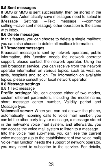  28 8.5 Sent messages If SMS or MMS is sent successfully, then be stored in the letter box. Automatically save messages need to select in [Message  Settings  ---Text  message  ---common       setting---save sent message], other operation is the same with inbox. 8.6 Delete messages In this feature, you can choose to delete a single mailbox; you can also choose to delete all mailbox information. 8.7Broadcastmessages                                           Broadcast message is sent by network  operators, public information,  this  function  needs  the  network  operator support,  please  contact the  network  operator. Using  the cell broadcast service, you can receive from the network operator information on various topics, such as weather, taxis,  hospitals  and  so  on.  For  information  on  available topics, please consult your local network operator. 8.8 Message settings 8.8.1 Text message Profile  settings: You  can  choose  either  of  two  modes, custom  different parameters,  including  the  model  name, short  message  center  number,  Validity  period  and Message type. Voicemail server: When you can not answer the phone, automatically  incoming  calls  to  voice  mail  number,  you can let the other party to your message, a message stored in the  network's voice  mail  system,  and  afterwards, you can access the voice mail system to listen to a message.   Into  the  voice  mail  sub-menu,  you  can  see  the  current voice message (up to the establishment of two voice mail)   Voice mail function needs the support of network operator, you  may  need  to  subscribe  to  the  service.  For  details, 