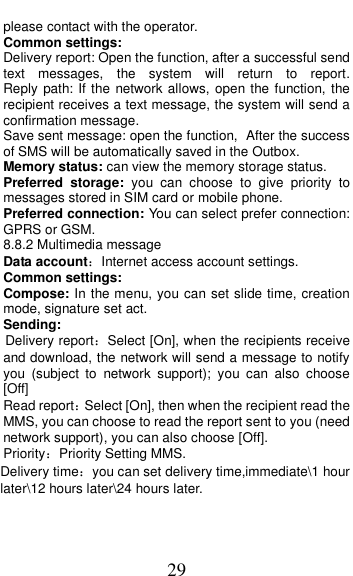  29 please contact with the operator. Common settings: Delivery report: Open the function, after a successful send text  messages,  the  system  will  return  to  report.                 Reply path: If the  network allows, open the function, the recipient receives a text message, the system will send a confirmation message. Save sent message: open the function, After the success of SMS will be automatically saved in the Outbox. Memory status: can view the memory storage status. Preferred  storage:  you  can  choose  to  give  priority  to messages stored in SIM card or mobile phone. Preferred connection: You can select prefer connection: GPRS or GSM. 8.8.2 Multimedia message Data account：Internet access account settings. Common settings: Compose: In the menu, you can set slide time, creation mode, signature set act. Sending: Delivery report：Select [On], when the recipients receive and download, the network will send a message to notify you  (subject  to  network  support);  you  can  also  choose [Off] Read report：Select [On], then when the recipient read the MMS, you can choose to read the report sent to you (need network support), you can also choose [Off]. Priority：Priority Setting MMS. Delivery time：you can set delivery time,immediate\1 hour later\12 hours later\24 hours later. 