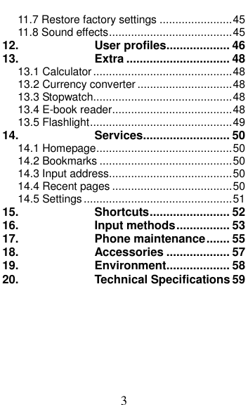  3 11.7 Restore factory settings ....................... 45 11.8 Sound effects ....................................... 45 12. User profiles ................... 46 13. Extra ............................... 48 13.1 Calculator ............................................ 48 13.2 Currency converter .............................. 48 13.3 Stopwatch ............................................ 48 13.4 E-book reader ...................................... 48 13.5 Flashlight ............................................. 49 14. Services .......................... 50 14.1 Homepage ........................................... 50 14.2 Bookmarks .......................................... 50 14.3 Input address ....................................... 50 14.4 Recent pages ...................................... 50 14.5 Settings ............................................... 51 15. Shortcuts ........................ 52 16. Input methods ................ 53 17. Phone maintenance ....... 55 18. Accessories ................... 57 19. Environment ................... 58 20. Technical Specifications 59  