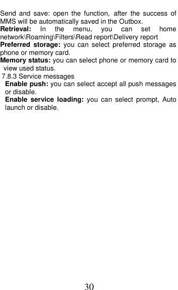  30 Send  and  save:  open  the  function, after  the  success  of MMS will be automatically saved in the Outbox. Retrieval:  In  the  menu,  you  can  set  home network\Roaming\Filters\Read report\Delivery report Preferred  storage:  you  can  select  preferred  storage  as phone or memory card. Memory status: you can select phone or memory card to view used status. 7.8.3 Service messages Enable push: you can select accept all push messages or disable.   Enable  service  loading:  you can  select  prompt,  Auto launch or disable.  