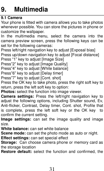  31 9.  Multimedia 9.1 Camera Your phone is fitted with camera allows you to take photos whenever possible. You can store the pictures in phone or customize the wallpaper. In  the  multimedia  menu,  select  the  camera  into  the camera preview screen, press the following keys can be set for the following cameras: Press left/right navigation key to adjust [Exposal bias] Press up/down navigation key to adjust [Focal distance] Press &ldquo;1&rdquo; key to adjust [Image Size] Press&rdquo;2&rdquo; key to adjust [Image Quality] Press&rdquo;4&rdquo; key to adjust [White balance] Press&rdquo;6&rdquo; key to adjust [Delay timer] Press&rdquo;7&rdquo; key to adjust [Cont. shot] Press the OK key to take photo, press the right soft key to return, press the left soft key to option: Photos: select the function into image viewer. Camera  settings:  Press  the  left/right  navigation  key  to adjust the following options, including Shutter sound, Ev, Anti-flicker, Contrast, Delay timer, Cont. shot, Profile that is  complete,  press  the  left  soft  key  or  the  OK  key    to confirm the current setting.   Image  settings:  can  set  the  image  quality  and  image size. White balance: can set white balance Scene mode: can set the photo mode as auto or night. Effect settings: can set special effect Storage: Can choose camera phone or memory card as the storage location Restore  default:  select  the function  and  confirmed,  the 