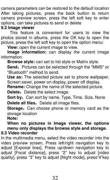  32 camera parameters can be restored to the default location After  taking  pictures,  press  the  back  button  to  return camera  preview  screen,  press  the  left  soft  key  to enter options, can take pictures to send or delete 9.2 Image viewer This  feature  is  convenient  for  users  to  view  the photos stored  in albums,  press  the OK key  to  open  the picture, press the left soft key to open the option menu:    View: open the current image to view.    Image  information:  can  display  the  current  image information.    Browse style: can set to list style or Matrix style. Send：Pictures can be selected through the "MMS" or "Bluetooth" method to send. Use as: The selected picture set to phone wallpaper, Screen saver, power on display, power off display. Rename: Change the name of the selected picture. Delete：Delete the select image. Sort by：Can sort by name, Type, Time, Size, None Delete all files：Delete all image files. Storage：Can choose phone or memory card as the storage location Note:   When  no  pictures  in  Image  viewer,  the  options menu only displays the browse style and storage. 9.3 Video recorder In the multimedia menu, select the video recorder into the video  preview  screen,  Press  left/right  navigation  key  to adjust  [Exposal  bias],  Press  up/down  navigation  key  to adjust  [Focal  distance],  press  &ldquo;2&rdquo;  key  to  adjust  [video quality], press &ldquo;3&rdquo; key to adjust [Night mode], press&rdquo;4&rdquo;key 