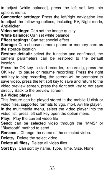  33 to  adjust  [white  balance],  press  the  left  soft  key  into options menu: Camcorder settings:  Press  the left/right navigation  key to adjust the following options, including EV, Night mode, Anti-flicker. Video settings: Can set the image quality White balance: Can set white balance Effect settings: Can set special effect. Storage: Can choose camera phone or memory card as the storage location Restore  default:  select  the function  and  confirmed,  the camera  parameters  can  be  restored  to  the  default location. Press the OK key to start recorder, recording, press the OK  key    to pause  or  resume  recording;  Press  the  right soft key to stop recording, the screen will be prompted to save video, press the left soft key to save and return to the video preview screen, press the right soft key to not save directly Back to the preview screen. 9.4 Video player This feature can be played stored in the mobile U disk or video files, supported formats to 3gp, mp4, Avi file player. In the multimedia menu, select  the  video player  into the video list, press left soft key open the option menu:   Play：Play the current video file Send:  can  be  selected  video  through  the  "MMS"  or "Bluetooth" method to send. Rename：Change the name of the selected video. Delete：Delete the select video. Delete all files：Delete all video files. Sort by：Can sort by name, Type, Time, Size, None 