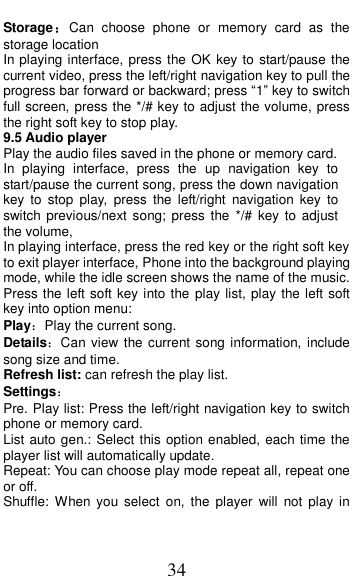  34 Storage：Can  choose  phone  or  memory  card  as  the storage location In playing interface, press the OK key to start/pause the current video, press the left/right navigation key to pull the progress bar forward or backward; press &ldquo;1&rdquo; key to switch full screen, press the */# key to adjust the volume, press the right soft key to stop play.   9.5 Audio player Play the audio files saved in the phone or memory card. In  playing  interface,  press  the  up  navigation  key  to start/pause the current song, press the down navigation key  to  stop play,  press  the  left/right  navigation  key  to switch previous/next song; press the  */#  key  to adjust the volume, In playing interface, press the red key or the right soft key to exit player interface, Phone into the background playing mode, while the idle screen shows the name of the music. Press the left soft key into the play list, play the left soft key into option menu: Play：Play the current song. Details：Can  view the current song information,  include song size and time. Refresh list: can refresh the play list. Settings： Pre. Play list: Press the left/right navigation key to switch phone or memory card. List auto gen.: Select this option enabled, each time the player list will automatically update. Repeat: You can choose play mode repeat all, repeat one or off. Shuffle: When you  select  on, the  player  will  not  play  in 