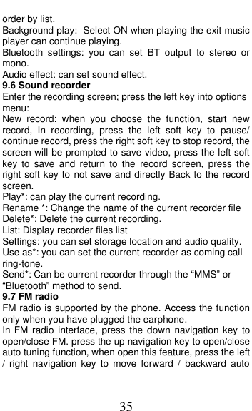  35 order by list. Background play: Select ON when playing the exit music player can continue playing. Bluetooth  settings:  you  can  set  BT  output  to  stereo  or mono. Audio effect: can set sound effect. 9.6 Sound recorder Enter the recording screen; press the left key into options menu: New  record:  when  you  choose  the  function,  start  new record,  In  recording,  press  the  left  soft  key  to  pause/ continue record, press the right soft key to stop record, the screen will be prompted to save video, press the left soft key  to  save  and  return  to  the  record  screen,  press  the right soft key to not save and directly Back to the record screen. Play*: can play the current recording. Rename *: Change the name of the current recorder file Delete*: Delete the current recording. List: Display recorder files list Settings: you can set storage location and audio quality. Use as*: you can set the current recorder as coming call ring-tone. Send*: Can be current recorder through the &ldquo;MMS&rdquo; or &ldquo;Bluetooth&rdquo; method to send. 9.7 FM radio FM radio is supported by the phone. Access the function only when you have plugged the earphone. In FM radio  interface,  press  the  down  navigation key  to open/close FM. press the up navigation key to open/close auto tuning function, when open this feature, press the left /  right  navigation  key  to  move  forward  /  backward  auto 