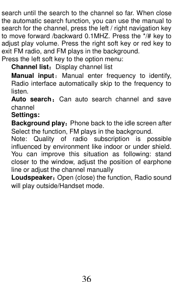 36 search until the search to the channel so far. When close the automatic search function, you can use the manual to search for the channel, press the left / right navigation key to move forward /backward 0.1MHZ. Press the */# key to adjust play volume. Press the right soft key or red key to exit FM radio, and FM plays in the background. Press the left soft key to the option menu: Channel list：Display channel list Manual  input：Manual  enter  frequency  to  identify, Radio interface automatically skip to the frequency to listen. Auto  search：Can  auto  search  channel  and  save channel Settings: Background play：Phone back to the idle screen after Select the function, FM plays in the background. Note:  Quality  of  radio  subscription  is  possible influenced by environment like indoor or under shield. You  can  improve  this  situation  as  following:  stand closer to the window, adjust the position of earphone line or adjust the channel manually Loudspeaker：Open (close) the function, Radio sound will play outside/Handset mode.  
