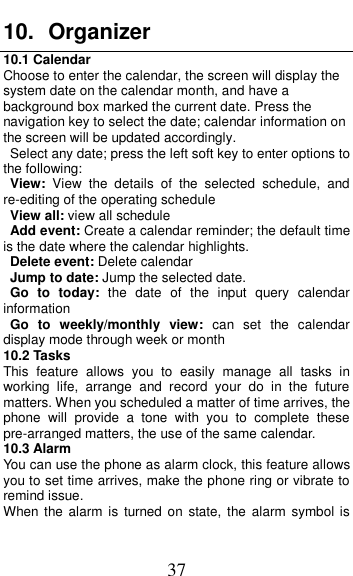  37 10.  Organizer 10.1 Calendar Choose to enter the calendar, the screen will display the system date on the calendar month, and have a background box marked the current date. Press the navigation key to select the date; calendar information on the screen will be updated accordingly.   Select any date; press the left soft key to enter options to the following: View:  View  the  details  of  the  selected  schedule,  and re-editing of the operating schedule View all: view all schedule Add event: Create a calendar reminder; the default time is the date where the calendar highlights. Delete event: Delete calendar Jump to date: Jump the selected date. Go  to  today:  the  date  of  the  input  query  calendar information Go  to  weekly/monthly  view:  can  set  the  calendar display mode through week or month 10.2 Tasks This  feature  allows  you  to  easily  manage  all  tasks  in working  life,  arrange  and  record  your  do  in  the  future matters. When you scheduled a matter of time arrives, the phone  will  provide  a  tone  with  you  to  complete  these pre-arranged matters, the use of the same calendar. 10.3 Alarm You can use the phone as alarm clock, this feature allows you to set time arrives, make the phone ring or vibrate to remind issue. When the alarm  is  turned on  state, the  alarm  symbol is 