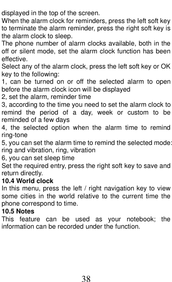  38 displayed in the top of the screen.   When the alarm clock for reminders, press the left soft key to terminate the alarm reminder, press the right soft key is the alarm clock to sleep. The phone number of alarm clocks available, both in the off or silent mode, set the alarm clock function has been effective. Select any of the alarm clock, press the left soft key or OK key to the following: 1,  can  be  turned  on  or  off  the  selected  alarm  to  open before the alarm clock icon will be displayed 2, set the alarm, reminder time 3, according to the time you need to set the alarm clock to remind  the  period  of  a  day,  week  or  custom  to be reminded of a few days 4,  the  selected  option  when  the  alarm  time  to  remind ring-tone 5, you can set the alarm time to remind the selected mode: ring and vibration, ring, vibration 6, you can set sleep time Set the required entry, press the right soft key to save and return directly. 10.4 World clock In this menu, press the left / right navigation key to view some  cities  in  the  world  relative  to  the  current  time  the phone correspond to time. 10.5 Notes This  feature  can  be  used  as  your  notebook;  the information can be recorded under the function.  