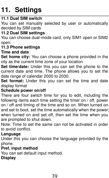  39 11.  Settings 11.1 Dual SIM switch You  can  set  manually  selected  by  user  or  automatically decided by SIM cards 11.2 Dual SIM settings You can choose dual-mode card, only SIM1 open or SIM2 open. 11.3 Phone settings Time and date Set home city: You can choose a phone provided in the city as the current time zone of your location Set time/date:  Under this you can set  the phone to the current date  and  time.  The  phone allows  you  to  set  the date range of calendar 2000 to 2030. Set  format:  Under  this  you  can  set  the  time  and  date display format Schedule power on/off There are four switch  time  for  you to edit,  including  the following items each time setting the timer on / off, power on / off and timing of the time and so on. When turned on and set to boot, set the time automatically when the power; when turned on and set off, then set the time when you are prompted to shut down. Note: Time to set the same can not be activated in order to avoid conflict. Language   Under this you can choose the language provided by the phone. Pref. input method You can set default input method. Display 