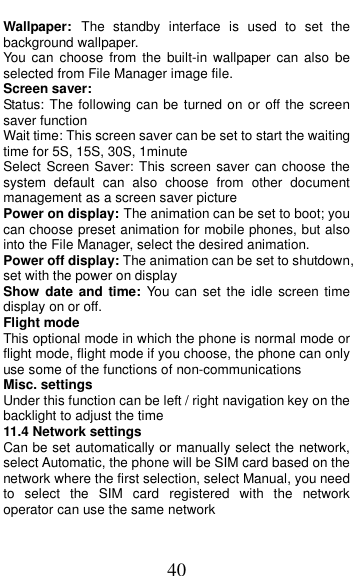  40 Wallpaper: The  standby  interface  is  used  to  set  the background wallpaper. You  can  choose  from  the  built-in wallpaper can  also  be selected from File Manager image file. Screen saver: Status: The following can be turned on or off the screen saver function Wait time: This screen saver can be set to start the waiting time for 5S, 15S, 30S, 1minute Select Screen Saver: This screen saver  can choose the system  default  can  also  choose  from  other  document management as a screen saver picture Power on display: The animation can be set to boot; you can choose preset animation for mobile phones, but also into the File Manager, select the desired animation. Power off display: The animation can be set to shutdown, set with the power on display Show  date and  time:  You  can  set the idle screen  time display on or off. Flight mode This optional mode in which the phone is normal mode or flight mode, flight mode if you choose, the phone can only use some of the functions of non-communications Misc. settings Under this function can be left / right navigation key on the backlight to adjust the time 11.4 Network settings Can be set automatically or manually select the network, select Automatic, the phone will be SIM card based on the network where the first selection, select Manual, you need to  select  the  SIM  card  registered  with  the  network operator can use the same network 