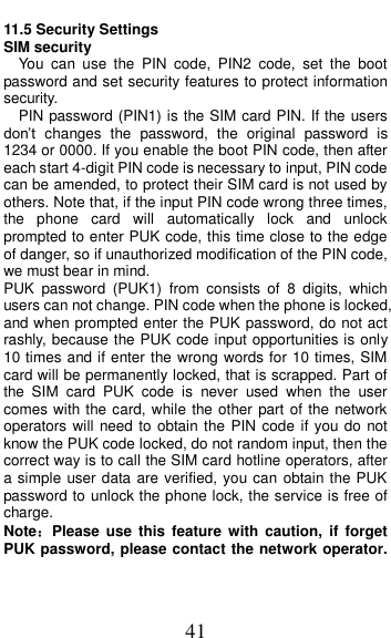  41 11.5 Security Settings SIM security You  can  use  the  PIN  code,  PIN2  code,  set  the  boot password and set security features to protect information security. PIN password (PIN1) is the SIM card PIN. If the users don&rsquo;t  changes  the  password,  the  original  password  is 1234 or 0000. If you enable the boot PIN code, then after each start 4-digit PIN code is necessary to input, PIN code can be amended, to protect their SIM card is not used by others. Note that, if the input PIN code wrong three times, the  phone  card  will  automatically  lock  and  unlock prompted to enter PUK code, this time close to the edge of danger, so if unauthorized modification of the PIN code, we must bear in mind.   PUK  password  (PUK1)  from  consists  of  8  digits,  which users can not change. PIN code when the phone is locked, and when prompted enter the PUK password, do not act rashly, because the PUK code input opportunities is only 10 times and if enter the wrong words for 10 times, SIM card will be permanently locked, that is scrapped. Part of the  SIM  card  PUK  code  is  never  used  when  the  user comes with the card, while the other part of the network operators will  need to  obtain the PIN code  if you do not know the PUK code locked, do not random input, then the correct way is to call the SIM card hotline operators, after a simple user data are verified, you can obtain the PUK password to unlock the phone lock, the service is free of charge. Note：Please  use  this  feature  with  caution,  if  forget PUK password, please contact the network operator. 
