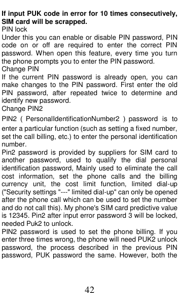  42 If input PUK code in error for 10 times consecutively, SIM card will be scrapped. PIN lock Under this you can enable or disable PIN password, PIN code  on  or  off  are  required  to  enter  the  correct  PIN password. When open  this  feature, every  time  you  turn the phone prompts you to enter the PIN password. Change PIN If  the  current  PIN  password  is  already  open,  you  can make  changes  to  the  PIN  password.  First  enter  the  old PIN  password,  after  repeated  twice  to  determine  and identify new password. Change PIN2 PIN2（PersonalIdentificationNumber2 ）password  is to enter a particular function (such as setting a fixed number, set the call billing, etc.) to enter the personal identification number. Pin2  password  is  provided  by  suppliers  for  SIM card  to another  password,  used  to  qualify  the  dial  personal identification password, Mainly used to eliminate the call cost  information,  set  the  phone  calls  and  the  billing currency  unit,  the  cost  limit  function,  limited  dial-up ("Security settings "---" limited dial-up" can only be opened after the phone call which can be used to set the number and do not call this). My phone's SIM card predictive value is 12345. Pin2 after input error password 3 will be locked, needed Puk2 to unlock. PIN2  password  is  used  to  set  the  phone  billing.  If  you enter three times wrong, the phone will need PUK2 unlock password,  the  process  described  in  the  previous  PIN password, PUK  password  the  same.  However,  both  the 
