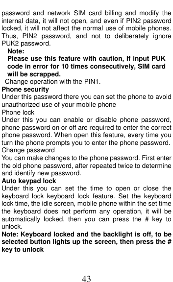  43 password  and  network  SIM  card  billing  and  modify  the internal data, it will not open, and even if PIN2 password locked, it will not affect the normal use of mobile phones. Thus,  PIN2  password,  and  not  to  deliberately  ignore PUK2 password. Note:   Please use this feature with caution, If input PUK code in error for 10 times consecutively, SIM card will be scrapped.   Change operation with the PIN1. Phone security Under this password there you can set the phone to avoid unauthorized use of your mobile phone Phone lock Under  this  you  can  enable  or  disable  phone  password, phone password on or off are required to enter the correct phone password. When open this feature, every time you turn the phone prompts you to enter the phone password. Change password You can make changes to the phone password. First enter the old phone password, after repeated twice to determine and identify new password. Auto keypad lock Under  this  you  can  set  the  time  to  open  or  close  the keyboard  lock  keyboard  lock  feature.  Set  the  keyboard lock time, the idle screen, mobile phone within the set time the  keyboard  does  not  perform  any operation,  it  will  be automatically  locked,  then  you  can  press  the  #  key  to unlock. Note: Keyboard locked and the backlight is off, to be selected button lights up the screen, then press the # key to unlock 