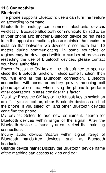  44 11.6 Connectivity Bluetooth The phone supports Bluetooth; users can turn the feature on according to demand.   Bluetooth  technology  can  connect  electronic  devices wirelessly. Because Bluetooth communicate by radio, so in your phone and another Bluetooth device do not need to in the opposite direction, please maintain the maximum distance that  between two  devices  is  not  more  than  10 meters  during  communicating.  In  some  countries  or regions may be developed within a number of provisions restricting  the  use  of  Bluetooth  devices,  please  contact your local authorities.   Power: Press the OK  key or the left soft key  to open or close the Bluetooth function. If close some function, then you  will  end  all  the  Bluetooth  connection.  Bluetooth connection  will  consume  battery  power,  reducing  cell phone operation time, when  using the phone to perform other operations, please consider this factor. Visibility: Press the OK key or the left soft key to switch on or off, if you select on, other Bluetooth devices can find the phone; if you select off, and other Bluetooth devices can&rsquo;t find the phone. My  device:  Select  to  add  new  equipment,  search  for Bluetooth  devices  within  range  of  the  signal.  After  the Bluetooth  device  is  found,  you  can  select  the  matching connections. Inquiry  audio  device:  Search  within  signal  range  of Bluetooth  hands-free  devices,  such  as  Bluetooth headsets. Change device name: Display the Bluetooth device name of the machine can access to vies and edit. 
