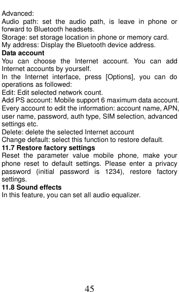  45 Advanced: Audio  path:  set  the  audio  path,  is  leave  in  phone  or forward to Bluetooth headsets. Storage: set storage location in phone or memory card. My address: Display the Bluetooth device address. Data account You  can  choose  the  Internet  account.  You  can  add Internet accounts by yourself.   In  the  Internet  interface,  press  [Options],  you  can  do operations as followed:   Edit: Edit selected network count. Add PS account: Mobile support 6 maximum data account. Every account to edit the information: account name, APN, user name, password, auth type, SIM selection, advanced settings etc. Delete: delete the selected Internet account Change default: select this function to restore default.   11.7 Restore factory settings Reset  the  parameter  value  mobile  phone,  make  your phone  reset  to  default  settings.  Please  enter  a  privacy password  (initial  password  is  1234),  restore  factory settings. 11.8 Sound effects In this feature, you can set all audio equalizer.        