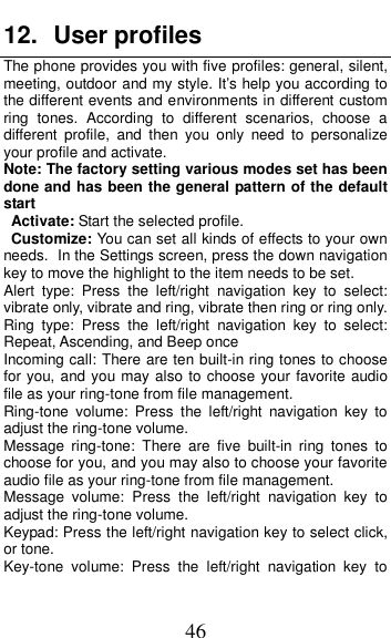  46 12.  User profiles The phone provides you with five profiles: general, silent, meeting, outdoor and my style. It&rsquo;s help you according to the different events and environments in different custom ring  tones.  According  to  different  scenarios,  choose  a different  profile,  and  then  you  only  need  to  personalize your profile and activate. Note: The factory setting various modes set has been done and has been the general pattern of the default start                                                                                                                                           Activate: Start the selected profile. Customize: You can set all kinds of effects to your own needs. In the Settings screen, press the down navigation key to move the highlight to the item needs to be set. Alert  type:  Press  the  left/right  navigation  key  to  select: vibrate only, vibrate and ring, vibrate then ring or ring only. Ring  type:  Press  the  left/right  navigation  key  to  select: Repeat, Ascending, and Beep once Incoming call: There are ten built-in ring tones to choose for you, and you may also to choose your favorite audio file as your ring-tone from file management. Ring-tone  volume:  Press  the  left/right  navigation  key  to adjust the ring-tone volume. Message  ring-tone:  There  are  five  built-in  ring  tones  to choose for you, and you may also to choose your favorite audio file as your ring-tone from file management. Message  volume:  Press  the  left/right  navigation  key  to adjust the ring-tone volume. Keypad: Press the left/right navigation key to select click, or tone.   Key-tone  volume:  Press  the  left/right  navigation  key  to 
