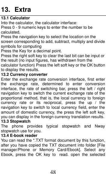  48 13.  Extra 13.1 Calculator Into the calculator, the calculator interface: Press 0 - 9 numeric keys to enter the number to be calculated, Press the navigation key to select the location on the screen corresponding to add, subtract, multiply and divide symbols for computing Press the Key for a decimal point. Press the right soft key to clear the last bit can be input or the result (no input figures, has withdrawn from the calculator function) Press the left soft key or the OK button to display the results. 13.2 Currency converter Enter the exchange rate  conversion interface,  first  enter the  exchange  rate,  determined  to  enter  conversion interface,  the  rate  of  switching  bar, press  the  left  /  right navigation key to switch the current exchange rate of the proportional method, that is, the local currency to foreign currency  rate  or  its  reciprocal,  press  the  up  /  the navigation key to switch to local currency field, enter the amount of domestic currency, the press the left soft key, you can display in the foreign currency translation results. 13.3 Stopwatch The  phone  provides  typical  stopwatch  and  Nway stopwatch use for you. 13.4 E-book reader You can read the *.TXT format document by this function, after you have copied the TXT document into folder [File manager/Phone  or  Memory  Card/Ebook].  Select  any Ebook,  press  the  OK  key  to read.  open  the  selected 