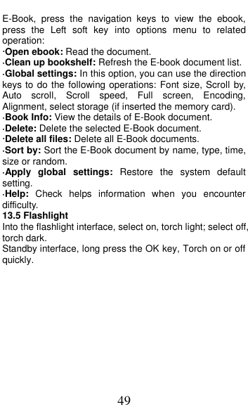  49 E-Book,  press  the  navigation  keys  to  view  the  ebook, press  the  Left  soft  key  into  options  menu  to  related operation: &middot;Open ebook: Read the document. &middot;Clean up bookshelf: Refresh the E-book document list. &middot;Global settings: In this option, you can use the direction keys to  do the following operations: Font size, Scroll by, Auto  scroll,  Scroll  speed,  Full  screen,  Encoding, Alignment, select storage (if inserted the memory card). &middot;Book Info: View the details of E-Book document. &middot;Delete: Delete the selected E-Book document. &middot;Delete all files: Delete all E-Book documents. &middot;Sort by: Sort the E-Book document by name, type, time, size or random. &middot;Apply  global  settings:  Restore  the  system  default setting. &middot;Help:  Check  helps  information  when  you  encounter difficulty. 13.5 Flashlight Into the flashlight interface, select on, torch light; select off, torch dark. Standby interface, long press the OK key, Torch on or off quickly. 