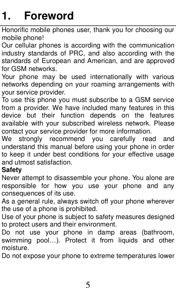  5 1.  Foreword Honorific mobile phones user, thank you for choosing our mobile phone! Our cellular phones is according with the communication industry  standards of  PRC, and  also according  with  the standards of European and American, and are approved for GSM networks. Your  phone  may  be  used  internationally  with  various networks depending on your roaming arrangements with your service provider. To use this phone you must subscribe to a GSM service from a provider. We have included many features in this device  but  their  function  depends  on  the  features available  with  your  subscribed  wireless  network. Please contact your service provider for more information. We  strongly  recommend  you  carefully  read  and understand this manual before using your phone in order to keep it  under best conditions for your effective  usage and utmost satisfaction. Safety Never attempt to disassemble your phone. You alone are responsible  for  how  you  use  your  phone  and  any consequences of its use. As a general rule, always switch off your phone wherever the use of a phone is prohibited. Use of your phone is subject to safety measures designed to protect users and their environment. Do  not  use  your  phone  in  damp  areas  (bathroom, swimming  pool&hellip;).  Protect  it  from  liquids  and  other moisture. Do not expose your phone to extreme temperatures lower 