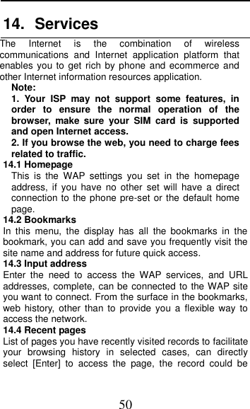  50 14.  Services   The  Internet  is  the  combination  of  wireless communications  and  Internet  application  platform  that enables you to get  rich by phone and ecommerce  and other Internet information resources application. Note: 1.  Your  ISP  may  not  support  some  features,  in order  to  ensure  the  normal  operation  of  the browser,  make  sure  your  SIM  card  is  supported and open Internet access. 2. If you browse the web, you need to charge fees related to traffic. 14.1 Homepage This  is  the  WAP  settings  you  set  in  the  homepage address,  if  you  have  no  other  set  will  have  a  direct connection to the phone pre-set or the default  home page. 14.2 Bookmarks In  this  menu,  the  display  has  all  the  bookmarks  in  the bookmark, you can add and save you frequently visit the site name and address for future quick access. 14.3 Input address Enter  the  need  to  access  the  WAP  services,  and  URL addresses, complete, can be connected to the WAP site you want to connect. From the surface in the bookmarks, web  history,  other than to  provide  you  a  flexible  way  to access the network.    14.4 Recent pages List of pages you have recently visited records to facilitate your  browsing  history  in  selected  cases,  can  directly select  [Enter]  to  access  the  page,  the  record  could  be 