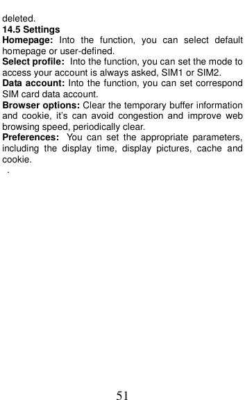  51 deleted. 14.5 Settings Homepage:  Into  the  function,  you  can  select  default homepage or user-defined. Select profile: Into the function, you can set the mode to access your account is always asked, SIM1 or SIM2. Data account: Into the function, you can set correspond SIM card data account. Browser options: Clear the temporary buffer information and  cookie,  it&rsquo;s  can  avoid  congestion  and  improve  web browsing speed, periodically clear. Preferences: You  can  set  the  appropriate  parameters, including  the  display  time,  display  pictures,  cache  and cookie. .           
