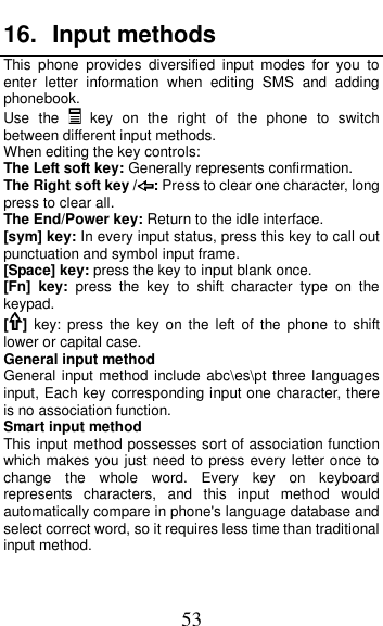  53 16.  Input methods This  phone  provides  diversified  input  modes  for  you  to enter  letter  information  when  editing  SMS  and  adding phonebook.   Use  the   key  on  the  right  of  the  phone  to  switch between different input methods. When editing the key controls: The Left soft key: Generally represents confirmation. The Right soft key / : Press to clear one character, long press to clear all. The End/Power key: Return to the idle interface. [sym] key: In every input status, press this key to call out punctuation and symbol input frame. [Space] key: press the key to input blank once. [Fn]  key:  press  the  key  to  shift  character  type  on  the keypad. []  key:  press  the  key  on  the  left  of  the  phone  to  shift lower or capital case. General input method General input method  include abc\es\pt  three languages input, Each key corresponding input one character, there is no association function.   Smart input method This input method possesses sort of association function which makes you just need to press every letter once to change  the  whole  word.  Every  key  on  keyboard represents  characters,  and  this  input  method  would automatically compare in phone's language database and select correct word, so it requires less time than traditional input method.   