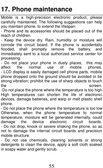  55 17. Phone maintenance                           Mobile  is  a  high-precision  electronic  product,  please carefully maintained. The following suggestions can help you maintain phone, to extend the lifespan: - Phone and its accessories should be placed out of the reach of children.               -  Keep  the  device  dry.  Rain,  humidity  or  moisture  will corrode  the  circuit  board.  If  the  phone  is  accidentally flooded,  shall  promptly  remove  the  battery,  and immediately sent to a local authorized service center for processing.        -  Do  not  place  your  phone  in  dusty  places,    this  may affect  the  normal  use  of  mobile  phones.                                                       - LCD display is easily damaged cell phone parts, mobile phone dropped onto the ground should be avoided or be strong vibration; prohibit the use of sharp objects to touch the  screen.                                          -Do not place the phone where the temperature is too high. High  temperatures  can  shorten  the  life  of  electronic devices, damage batteries, and warp or melt plastic shell phone.                                                     - Do not place the phone where the temperature is too low. Otherwise,  when  the  phone  temperature  to  normal temperature, moisture will  be  generated internally, could damage  the  device  electronic  circuit  boards.                               - Do not drop, knock or severe shaking the phone, so as not  to  damage  the  internal  circuit  boards  and  precision mobile structure.                     -  Do  not  use  chemicals,  cleaning  solvents  or  strong detergents to clean the device, apply a soft cloth soaked in soapy water and gently scrub.                 