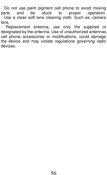 56 -  Do  not  use  paint  pigment  cell  phone  to  avoid  moving parts  and  be  stuck  to  proper  operation.                                                      - Use a clean soft lens cleaning cloth. Such as: camera lens.     -  Replacement  antenna,  use  only  the  supplied  or designated by the antenna. Use of unauthorized antennas, cell  phone  accessories  or  modifications,  could  damage the  device  and  may  violate  regulations  governing  radio devices.              