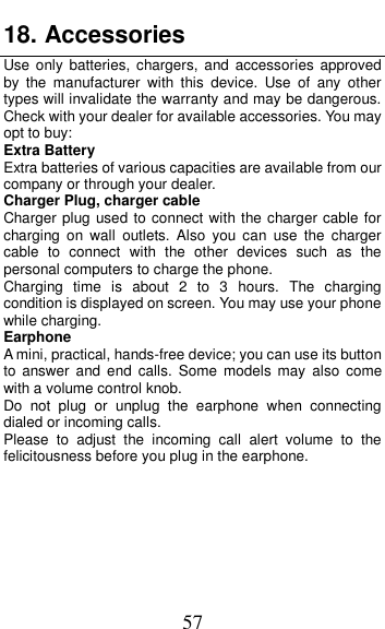  57 18. Accessories Use only batteries, chargers,  and  accessories  approved by  the  manufacturer  with  this  device.  Use  of  any  other types will invalidate the warranty and may be dangerous. Check with your dealer for available accessories. You may opt to buy: Extra Battery Extra batteries of various capacities are available from our company or through your dealer. Charger Plug, charger cable Charger plug used to connect with the charger cable for charging  on  wall  outlets.  Also  you can  use the  charger cable  to  connect  with  the  other  devices  such  as  the personal computers to charge the phone.     Charging  time  is  about  2  to  3  hours.  The  charging condition is displayed on screen. You may use your phone while charging. Earphone A mini, practical, hands-free device; you can use its button to  answer and end  calls.  Some  models  may  also  come with a volume control knob.   Do  not  plug  or  unplug  the  earphone  when  connecting dialed or incoming calls. Please  to  adjust  the  incoming  call  alert  volume  to  the felicitousness before you plug in the earphone.      