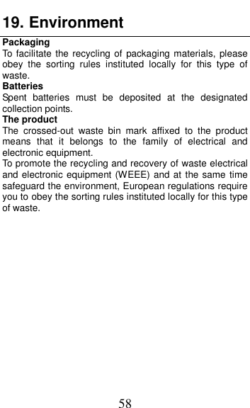  58 19. Environment Packaging To  facilitate the  recycling of packaging materials, please obey  the  sorting  rules  instituted  locally  for  this  type  of waste. Batteries Spent  batteries  must  be  deposited  at  the  designated collection points. The product The  crossed-out  waste  bin  mark  affixed  to  the  product means  that  it  belongs  to  the  family  of  electrical  and electronic equipment. To promote the recycling and recovery of waste electrical and electronic equipment (WEEE) and at the same time safeguard the environment, European regulations require you to obey the sorting rules instituted locally for this type of waste.              