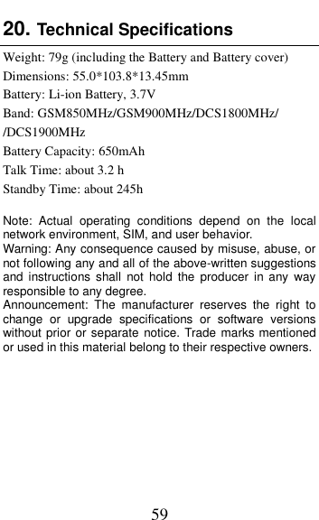  59 20. Technical Specifications   Weight: 79g (including the Battery and Battery cover) Dimensions: 55.0*103.8*13.45mm Battery: Li-ion Battery, 3.7V Band: GSM850MHz/GSM900MHz/DCS1800MHz/ /DCS1900MHz Battery Capacity: 650mAh Talk Time: about 3.2 h Standby Time: about 245h  Note:  Actual  operating  conditions  depend  on  the  local network environment, SIM, and user behavior.   Warning: Any consequence caused by misuse, abuse, or not following any and all of the above-written suggestions and  instructions  shall  not  hold  the  producer  in  any  way responsible to any degree.     Announcement:  The  manufacturer  reserves  the  right  to change  or  upgrade  specifications  or  software  versions without prior or separate notice. Trade marks mentioned or used in this material belong to their respective owners.    