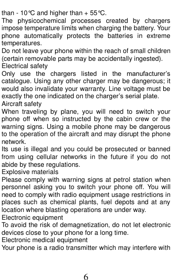  6 than - 10&deg;C and higher than + 55&deg;C. The  physicochemical  processes  created  by  chargers impose temperature limits when charging the battery. Your phone  automatically  protects  the  batteries  in  extreme temperatures. Do not leave your phone within the reach of small children (certain removable parts may be accidentally ingested). Electrical safety Only  use  the  chargers  listed  in  the  manufacturer&rsquo;s catalogue. Using any other charger may be dangerous; it would also invalidate your warranty. Line voltage must be exactly the one indicated on the charger&rsquo;s serial plate. Aircraft safety When  traveling  by  plane,  you  will  need  to  switch  your phone  off  when  so  instructed  by  the  cabin  crew  or  the warning signs. Using a mobile phone may be dangerous to the operation of the aircraft and may disrupt the phone network. Its use is illegal and you could be prosecuted or banned from  using  cellular  networks  in  the  future  if  you  do  not abide by these regulations. Explosive materials Please comply with warning signs at petrol station when personnel  asking you  to  switch your phone off.  You  will need to comply with radio equipment usage restrictions in places  such  as  chemical  plants,  fuel  depots  and  at  any location where blasting operations are under way. Electronic equipment To avoid the risk of demagnetization, do not let electronic devices close to your phone for a long time. Electronic medical equipment Your phone is a radio transmitter which may interfere with 